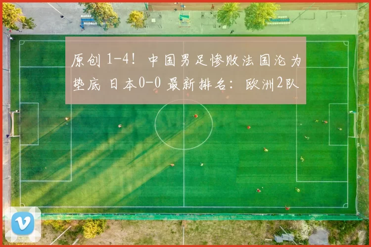 原创 1-4!中国男足惨败法国沦为垫底 日本0-0 最新排名:欧洲2队包揽前2