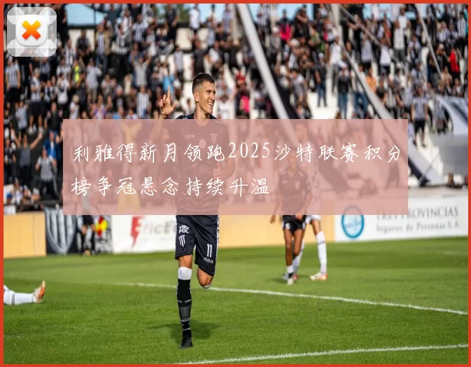 利雅得新月领跑2025沙特联赛积分榜争冠悬念持续升温