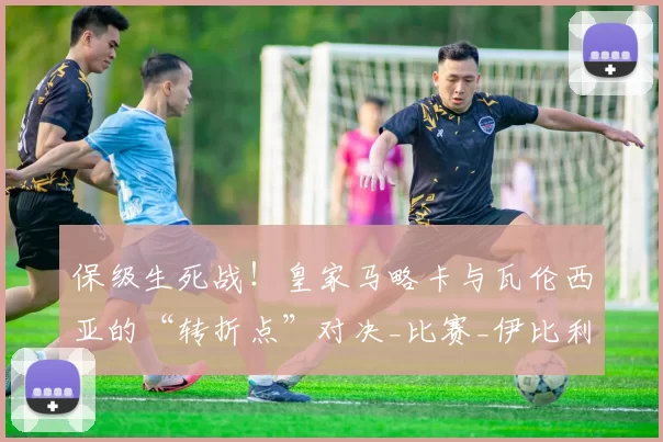 保级生死战！皇家马略卡与瓦伦西亚的“转折点”对决_比赛_伊比利亚_主场