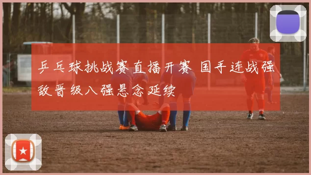 乒乓球挑战赛直播开赛 国手连战强敌晋级八强悬念延续