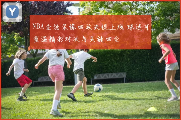 NBA全场录像回放央视上线 球迷可重温精彩对决与关键回合