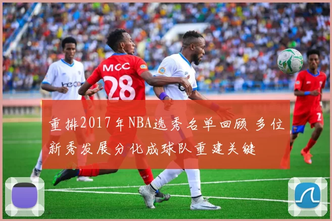重排2017年NBA选秀名单回顾 多位新秀发展分化成球队重建关键