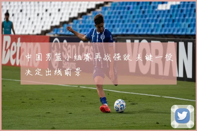 中国男篮小组赛再战强敌 关键一役决定出线前景