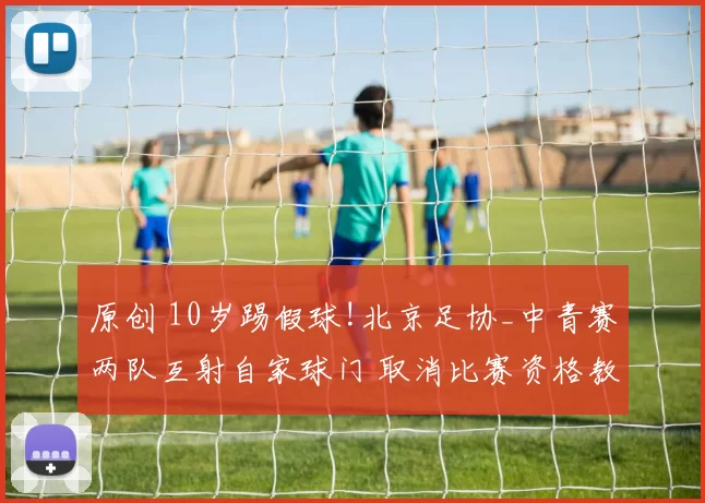 原创 10岁踢假球!北京足协_中青赛两队互射自家球门 取消比赛资格教练领队禁赛1年