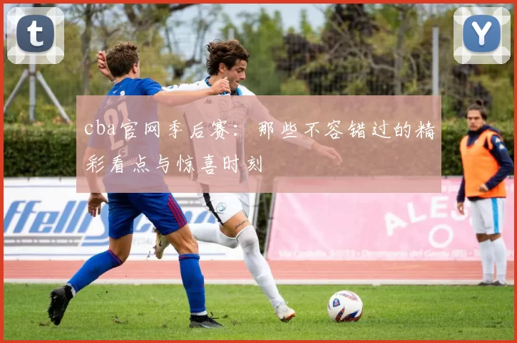 cba官网季后赛：那些不容错过的精彩看点与惊喜时刻