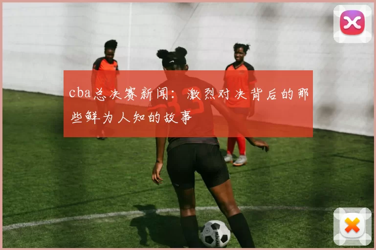 cba总决赛新闻:激烈对决背后的那些鲜为人知的故事