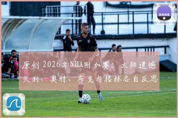 原创 2026年NBA附加赛：太阳遗憾失利，奥特、布克与格林各自反思