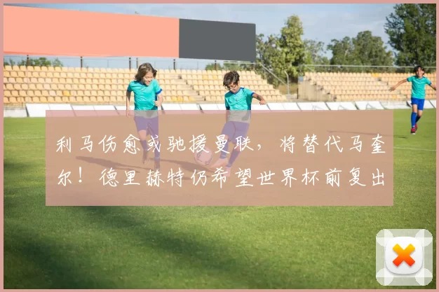 利马伤愈或驰援曼联，将替代马奎尔！德里赫特仍希望世界杯前复出