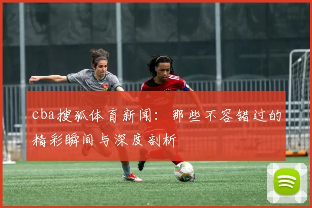 cba搜狐体育新闻：那些不容错过的精彩瞬间与深度剖析