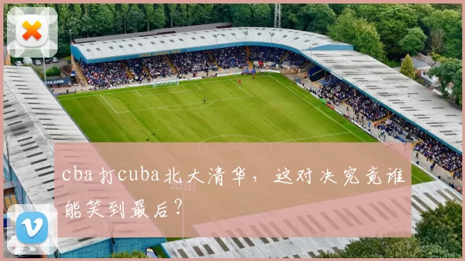 cba打cuba北大清华，这对决究竟谁能笑到最后？