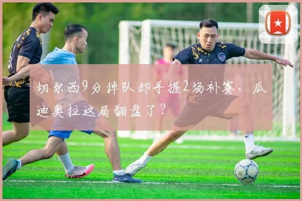 切尔西9分掉队却手握2场补赛,瓜迪奥拉这局翻盘了?