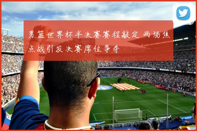 男篮世界杯半决赛赛程敲定 两场焦点战引发决赛席位争夺
