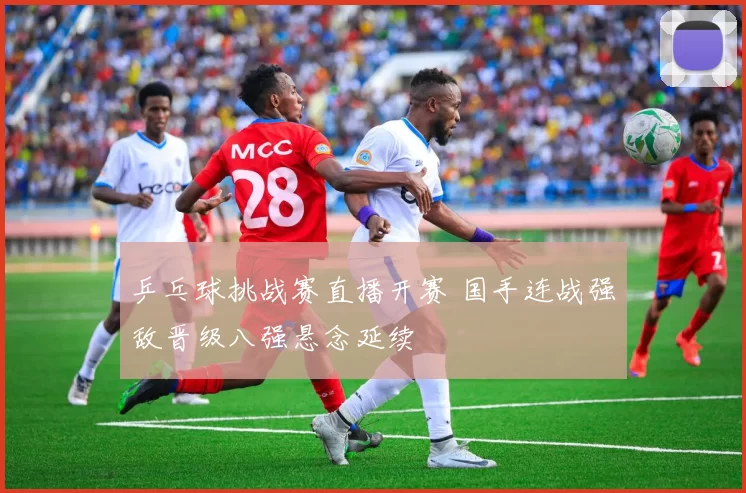 乒乓球挑战赛直播开赛 国手连战强敌晋级八强悬念延续