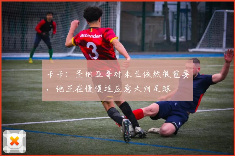 卡卡：圣地亚哥对米兰依然很重要，他正在慢慢适应意大利足球