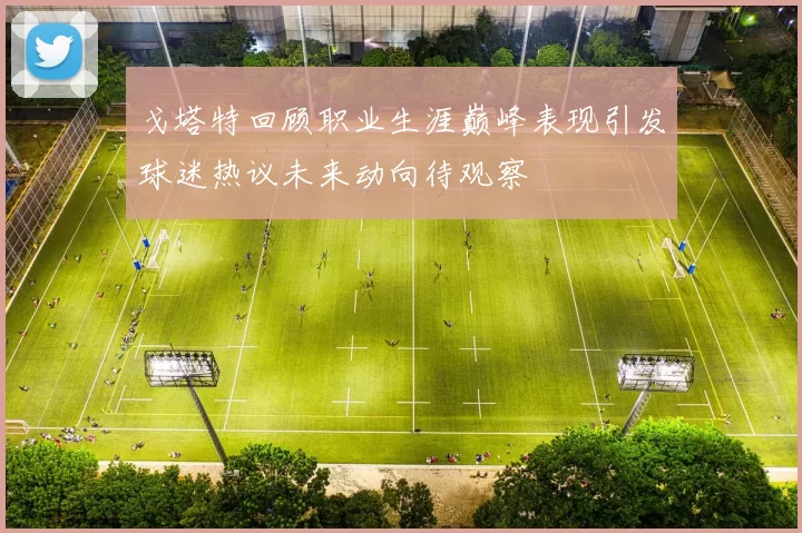 戈塔特回顾职业生涯巅峰表现引发球迷热议未来动向待观察