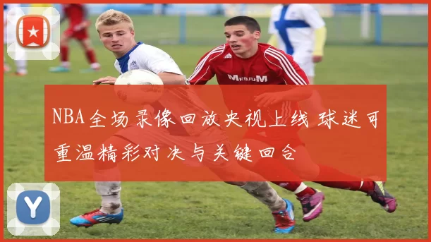 NBA全场录像回放央视上线 球迷可重温精彩对决与关键回合