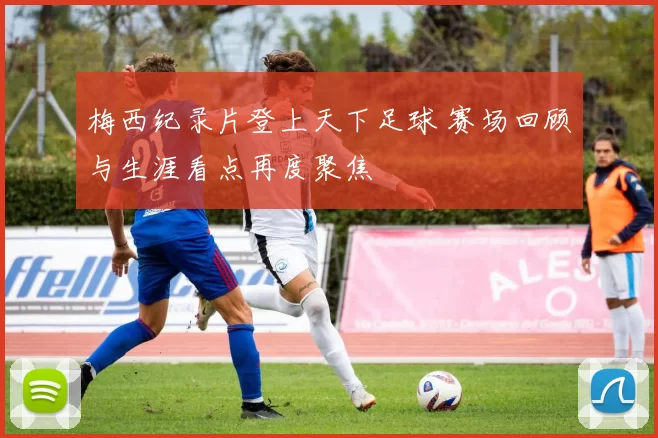 梅西纪录片登上天下足球 赛场回顾与生涯看点再度聚焦