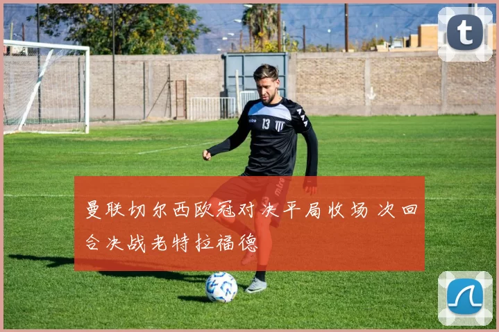 曼联切尔西欧冠对决平局收场 次回合决战老特拉福德