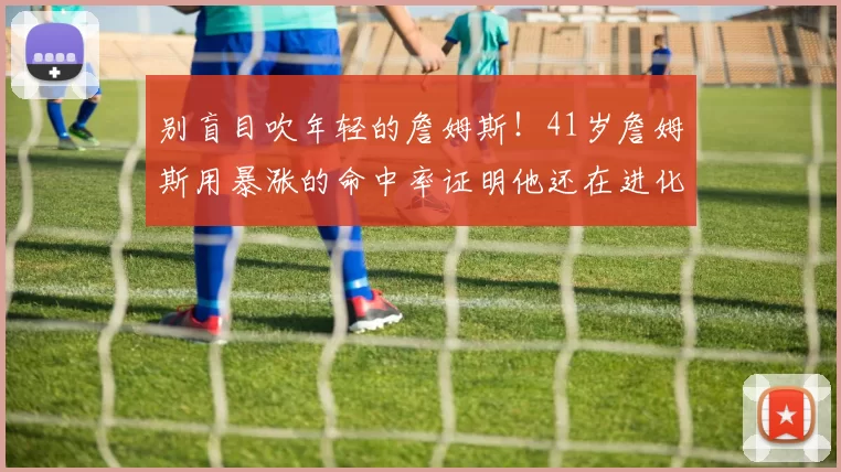 别盲目吹年轻的詹姆斯！41岁詹姆斯用暴涨的命中率证明他还在进化