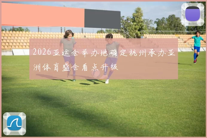 2026亚运会举办地确定杭州承办亚洲体育盛会看点升级