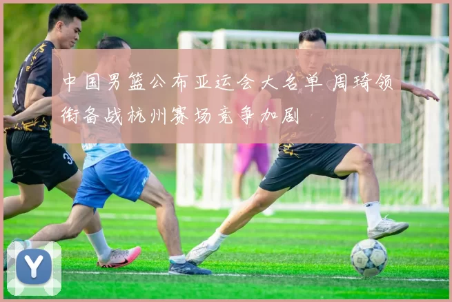 中国男篮公布亚运会大名单 周琦领衔备战杭州赛场竞争加剧