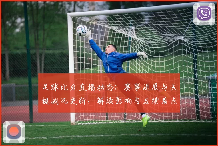 足球比分直播动态:赛事进展与关键战况更新,解读影响与后续看点