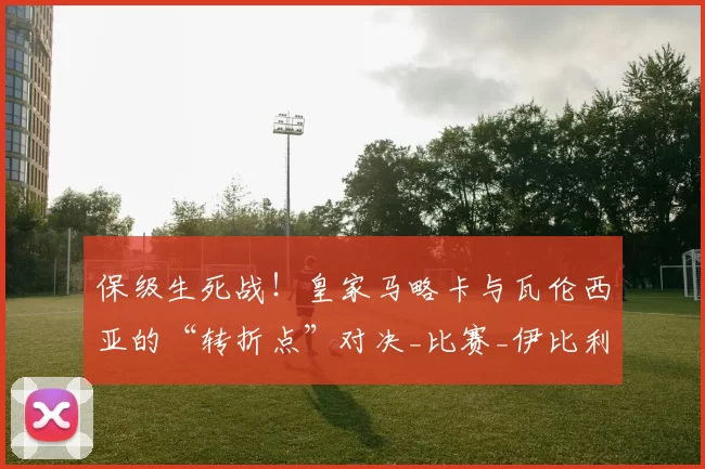保级生死战！皇家马略卡与瓦伦西亚的“转折点”对决_比赛_伊比利亚_主场